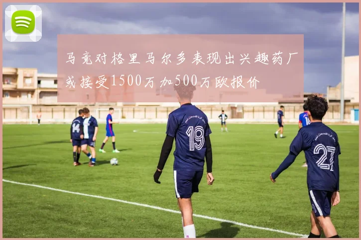 马竞对格里马尔多表现出兴趣药厂或接受1500万加500万欧报价