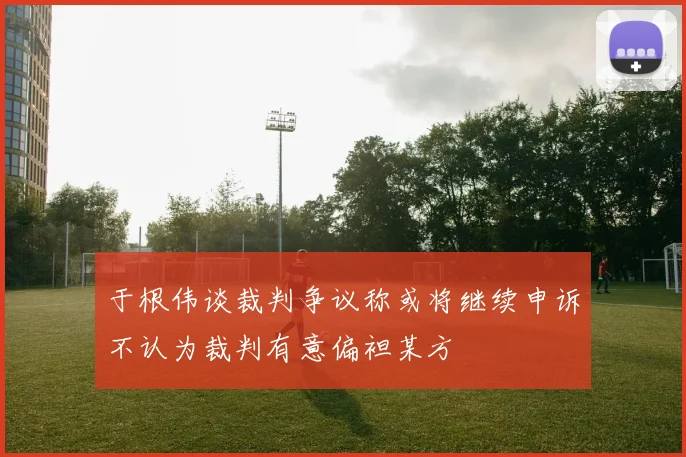 于根伟谈裁判争议称或将继续申诉不认为裁判有意偏袒某方