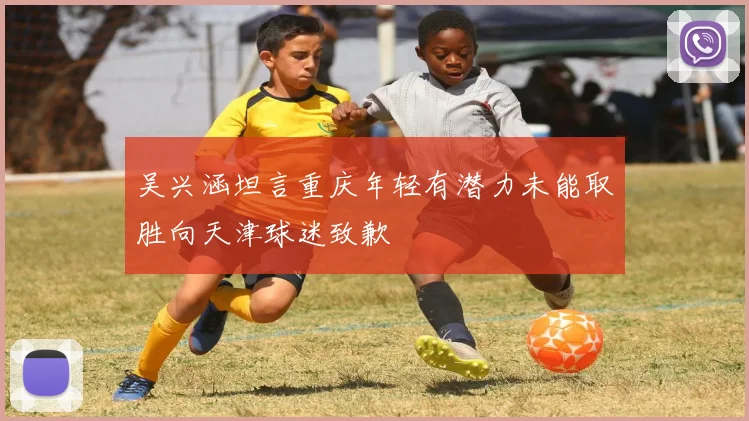 吴兴涵坦言重庆年轻有潜力未能取胜向天津球迷致歉