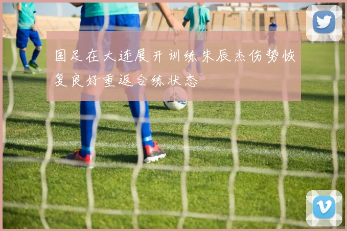国足在大连展开训练朱辰杰伤势恢复良好重返合练状态