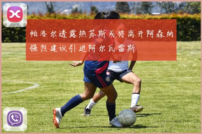 帕洛尔透露热苏斯或将离开阿森纳强烈建议引进阿尔瓦雷斯