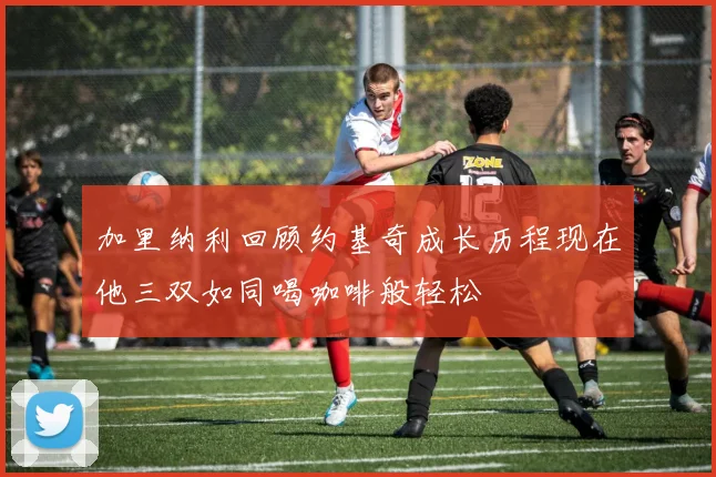 加里纳利回顾约基奇成长历程现在他三双如同喝咖啡般轻松