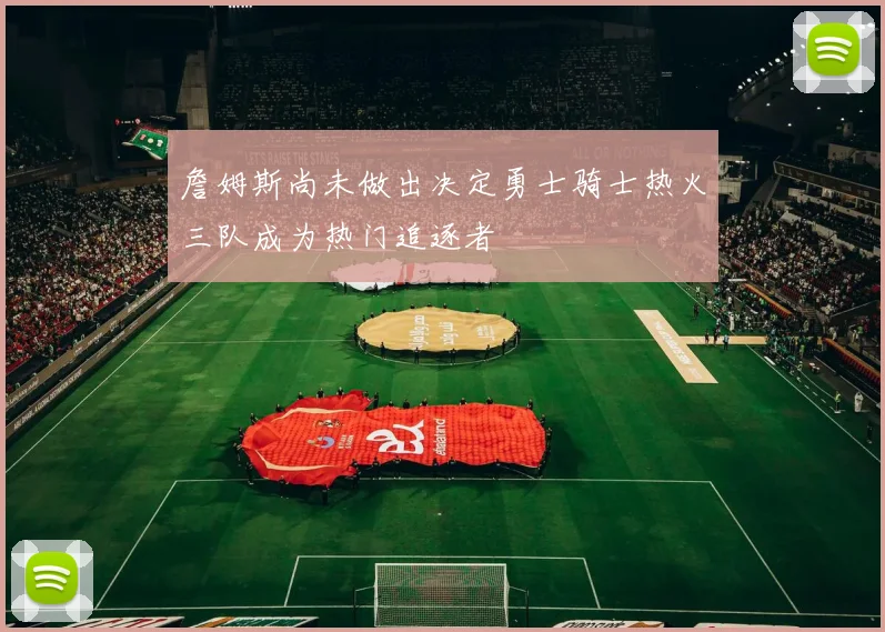 詹姆斯尚未做出决定勇士骑士热火三队成为热门追逐者