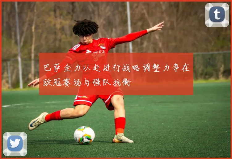 巴萨全力以赴进行战略调整力争在欧冠赛场与强队抗衡