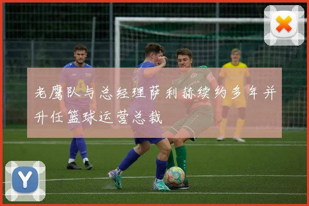 老鹰队与总经理萨利赫续约多年并升任篮球运营总裁