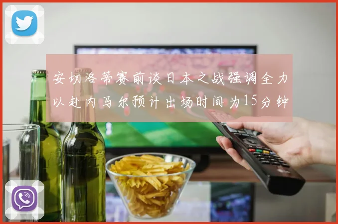 安切洛蒂赛前谈日本之战强调全力以赴内马尔预计出场时间为15分钟