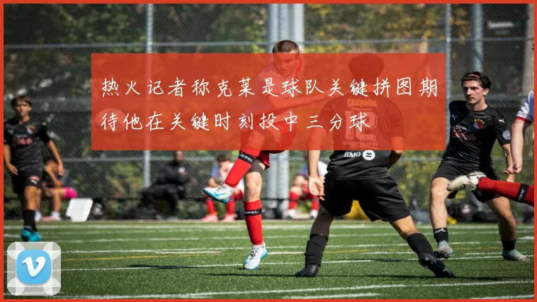 热火记者称克莱是球队关键拼图期待他在关键时刻投中三分球