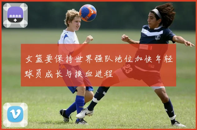 女篮要保持世界强队地位加快年轻球员成长与换血进程