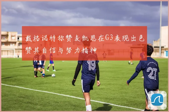 戴格诺特称赞麦凯恩在G3表现出色赞其自信与努力精神