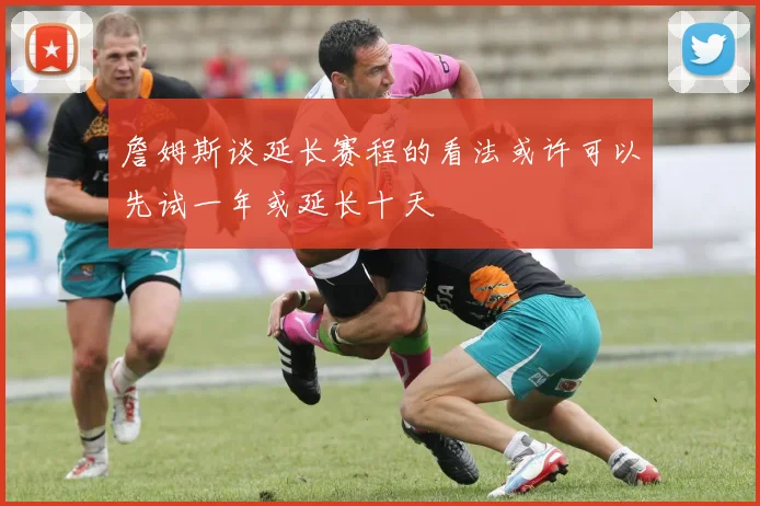 詹姆斯谈延长赛程的看法或许可以先试一年或延长十天