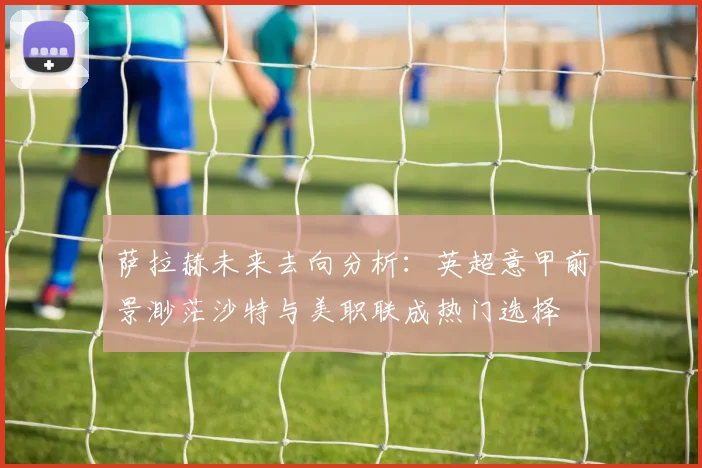 萨拉赫未来去向分析：英超意甲前景渺茫沙特与美职联成热门选择