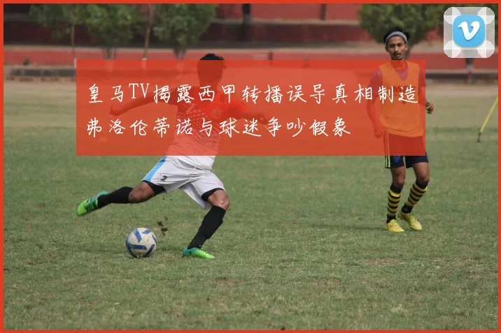 皇马TV揭露西甲转播误导真相制造弗洛伦蒂诺与球迷争吵假象