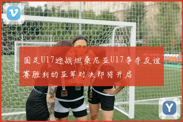 国足U17迎战坦桑尼亚U17争夺友谊赛胜利的亚军对决即将开启