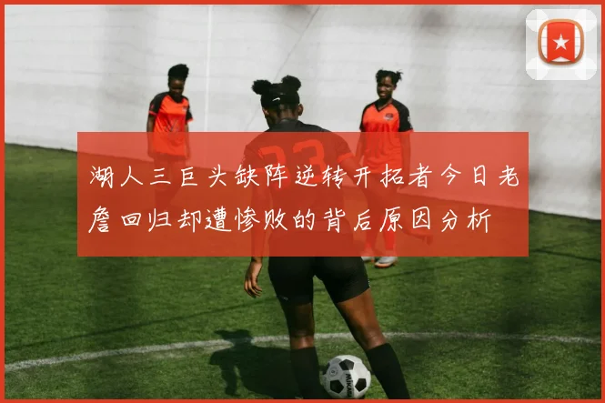 湖人三巨头缺阵逆转开拓者今日老詹回归却遭惨败的背后原因分析