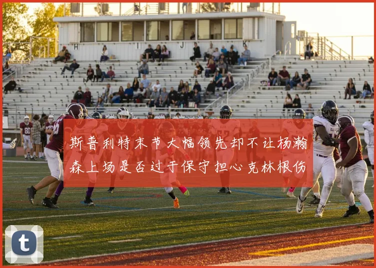 斯普利特末节大幅领先却不让杨瀚森上场是否过于保守担心克林根伤情吗