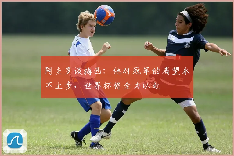 阿圭罗谈梅西：他对冠军的渴望永不止步，世界杯将全力以赴