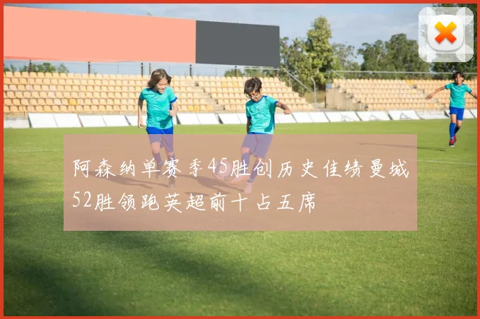 阿森纳单赛季45胜创历史佳绩曼城52胜领跑英超前十占五席