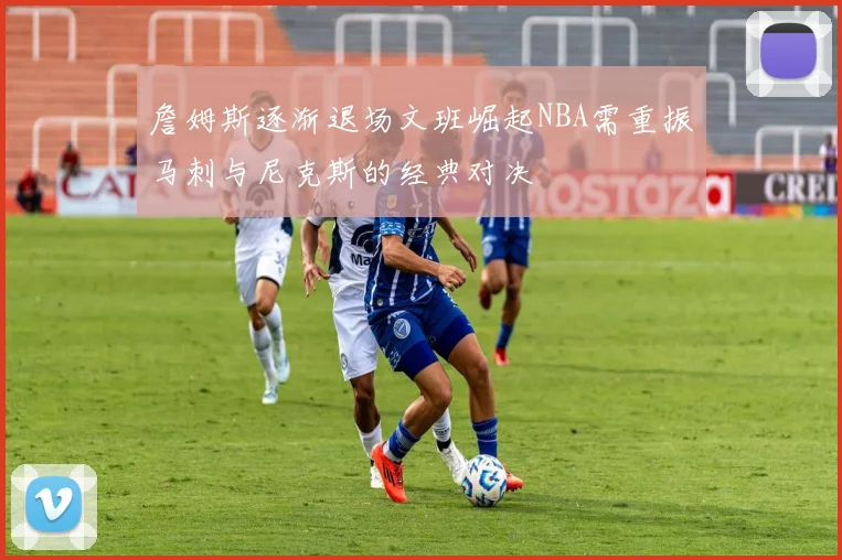 詹姆斯逐渐退场文班崛起NBA需重振马刺与尼克斯的经典对决
