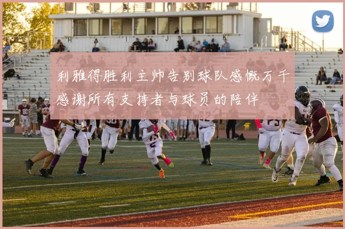 利雅得胜利主帅告别球队感慨万千感谢所有支持者与球员的陪伴