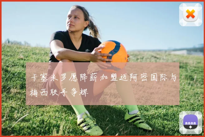 卡塞米罗愿降薪加盟迈阿密国际与梅西联手争辉