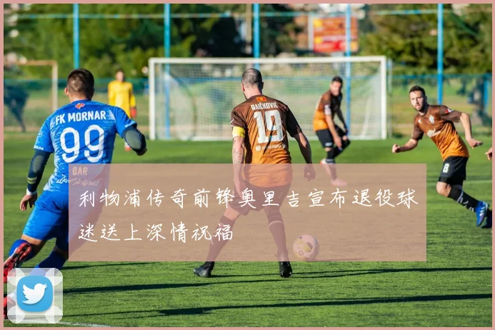 利物浦传奇前锋奥里吉宣布退役球迷送上深情祝福