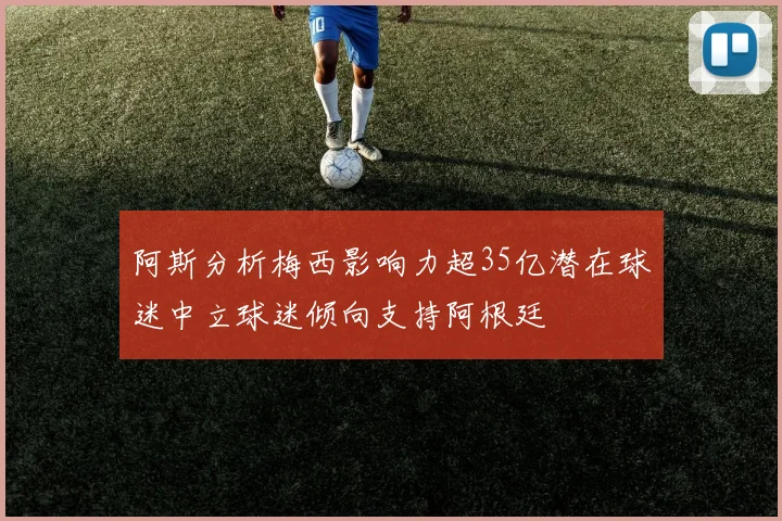 阿斯分析梅西影响力超35亿潜在球迷中立球迷倾向支持阿根廷
