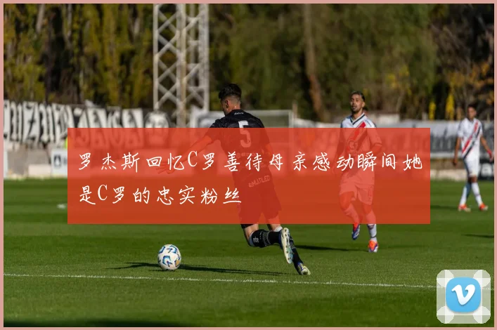 罗杰斯回忆C罗善待母亲感动瞬间她是C罗的忠实粉丝