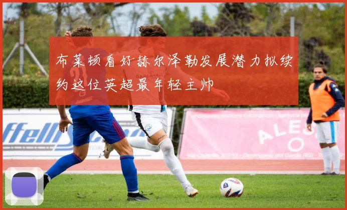 布莱顿看好赫尔泽勒发展潜力拟续约这位英超最年轻主帅