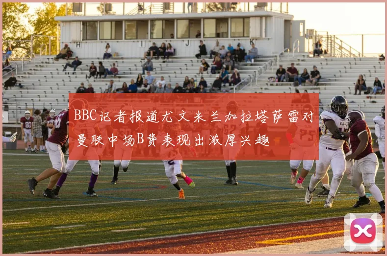BBC记者报道尤文米兰加拉塔萨雷对曼联中场B费表现出浓厚兴趣
