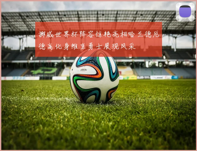 挪威世界杯阵容惊艳亮相哈兰德厄德高化身维京勇士展现风采